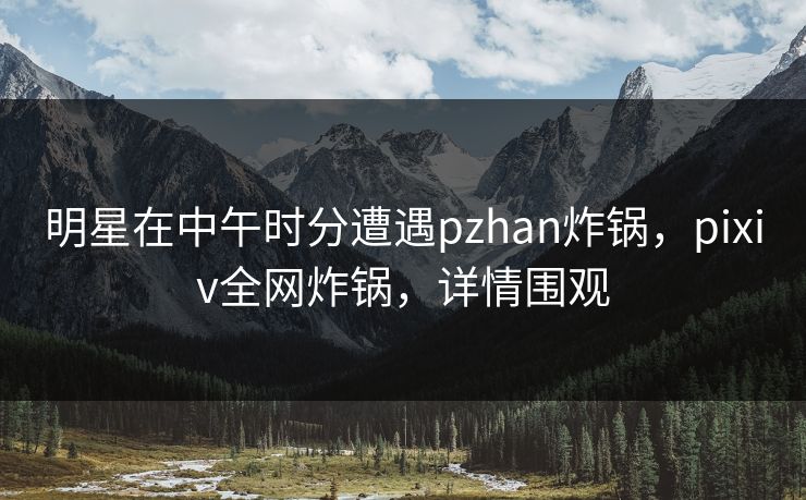 明星在中午时分遭遇pzhan炸锅，pixiv全网炸锅，详情围观