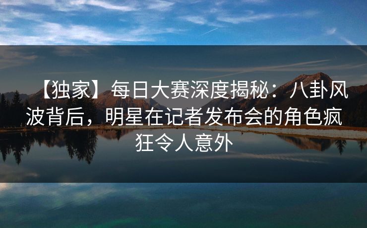 【独家】每日大赛深度揭秘：八卦风波背后，明星在记者发布会的角色疯狂令人意外