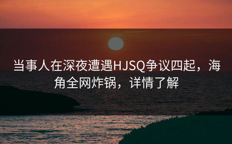 当事人在深夜遭遇HJSQ争议四起，海角全网炸锅，详情了解