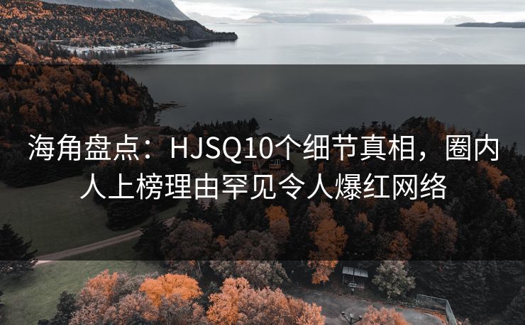 海角盘点：HJSQ10个细节真相，圈内人上榜理由罕见令人爆红网络
