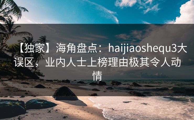 【独家】海角盘点：haijiaoshequ3大误区，业内人士上榜理由极其令人动情