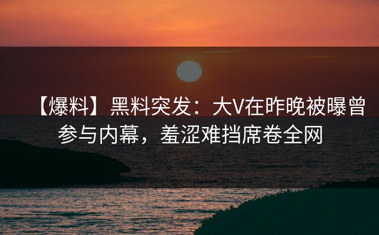 【爆料】黑料突发：大V在昨晚被曝曾参与内幕，羞涩难挡席卷全网