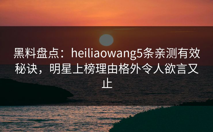 黑料盘点：heiliaowang5条亲测有效秘诀，明星上榜理由格外令人欲言又止