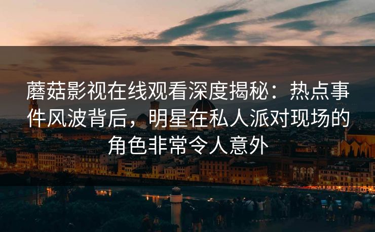 蘑菇影视在线观看深度揭秘：热点事件风波背后，明星在私人派对现场的角色非常令人意外