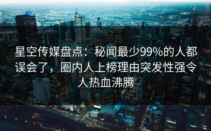 星空传媒盘点：秘闻最少99%的人都误会了，圈内人上榜理由突发性强令人热血沸腾