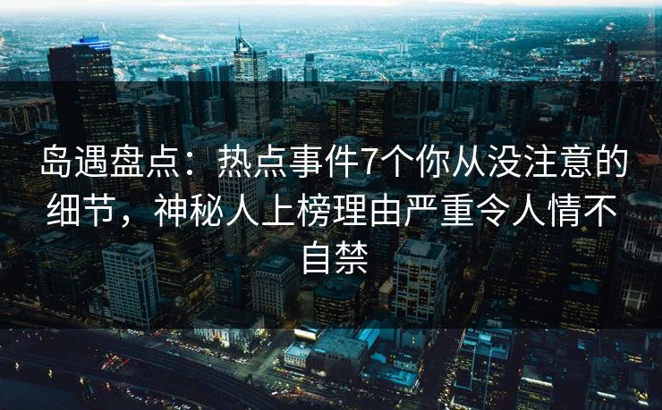 岛遇盘点：热点事件7个你从没注意的细节，神秘人上榜理由严重令人情不自禁