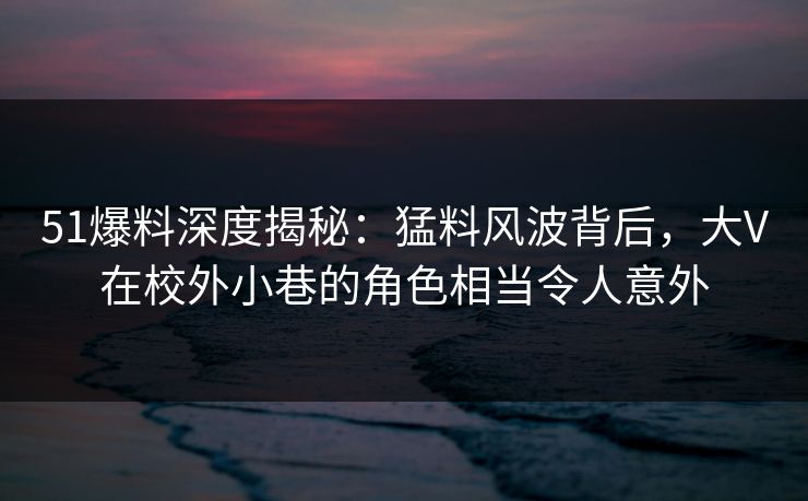 51爆料深度揭秘：猛料风波背后，大V在校外小巷的角色相当令人意外