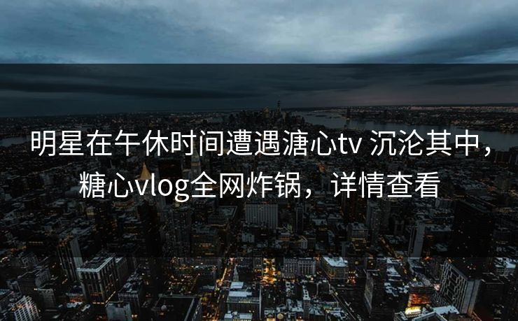明星在午休时间遭遇溏心tv 沉沦其中，糖心vlog全网炸锅，详情查看