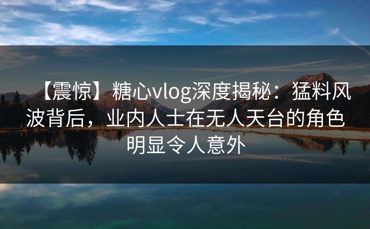 【震惊】糖心vlog深度揭秘：猛料风波背后，业内人士在无人天台的角色明显令人意外