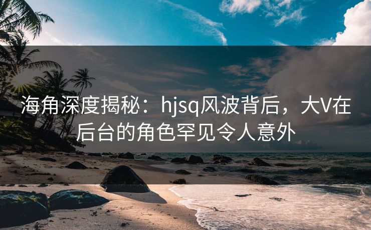 海角深度揭秘：hjsq风波背后，大V在后台的角色罕见令人意外