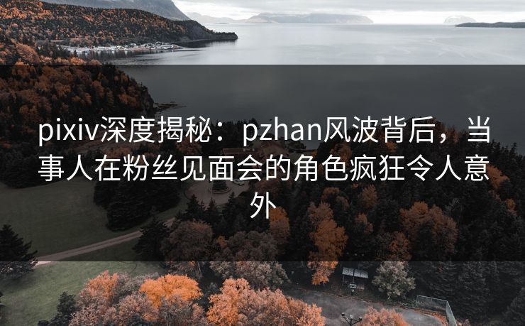 pixiv深度揭秘：pzhan风波背后，当事人在粉丝见面会的角色疯狂令人意外