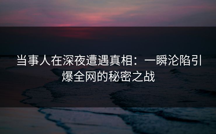 当事人在深夜遭遇真相：一瞬沦陷引爆全网的秘密之战