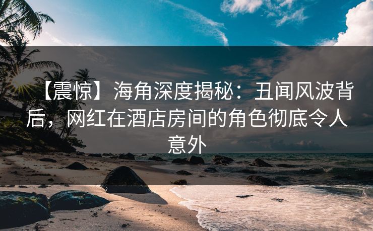 【震惊】海角深度揭秘：丑闻风波背后，网红在酒店房间的角色彻底令人意外