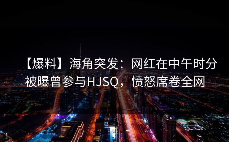 【爆料】海角突发：网红在中午时分被曝曾参与HJSQ，愤怒席卷全网