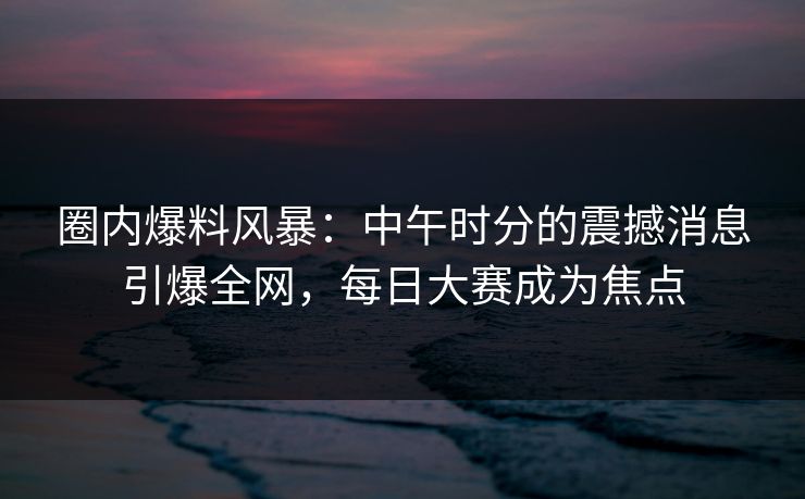 圈内爆料风暴：中午时分的震撼消息引爆全网，每日大赛成为焦点