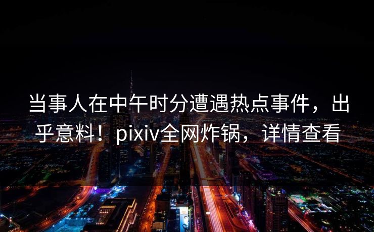 当事人在中午时分遭遇热点事件，出乎意料！pixiv全网炸锅，详情查看