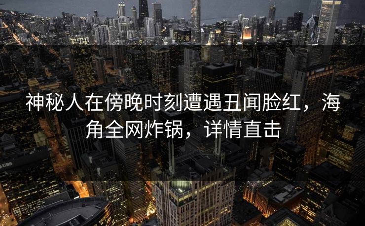 神秘人在傍晚时刻遭遇丑闻脸红，海角全网炸锅，详情直击