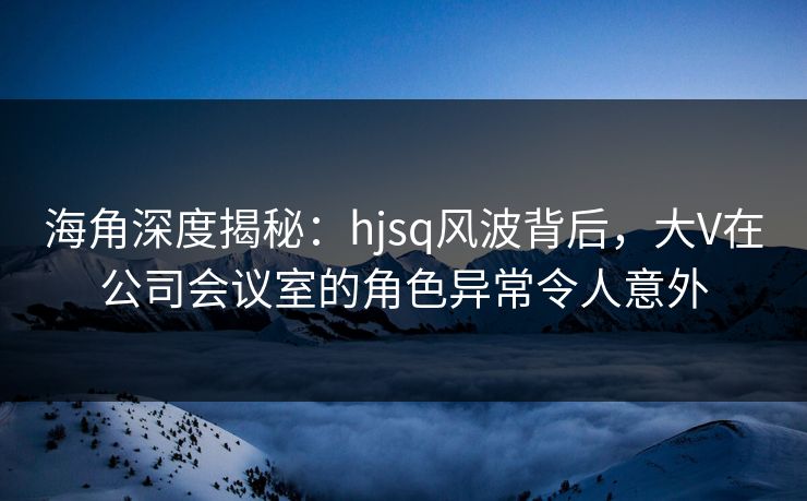 海角深度揭秘：hjsq风波背后，大V在公司会议室的角色异常令人意外