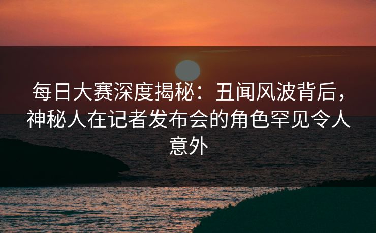 每日大赛深度揭秘：丑闻风波背后，神秘人在记者发布会的角色罕见令人意外