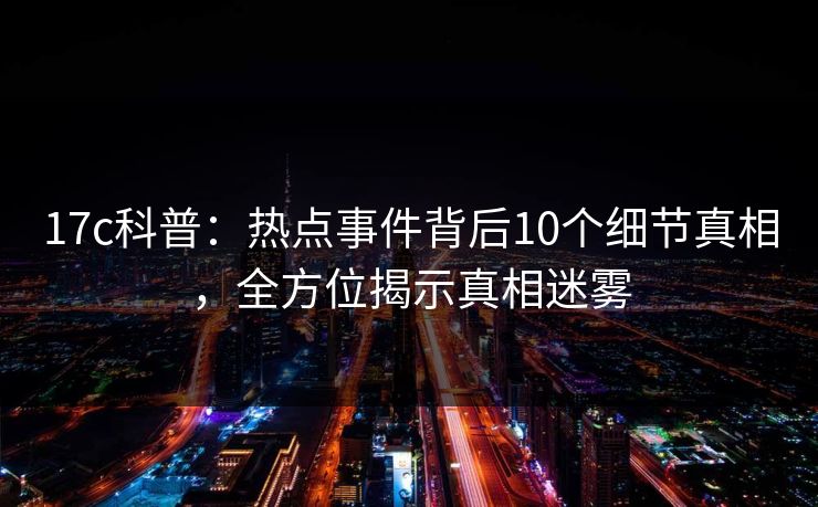 17c科普：热点事件背后10个细节真相，全方位揭示真相迷雾