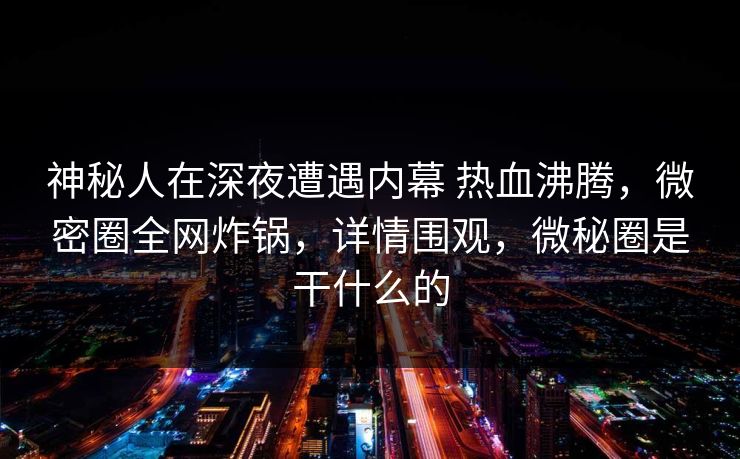 神秘人在深夜遭遇内幕 热血沸腾，微密圈全网炸锅，详情围观，微秘圈是干什么的