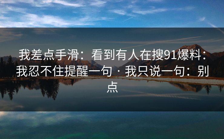 我差点手滑：看到有人在搜91爆料：我忍不住提醒一句 · 我只说一句：别点