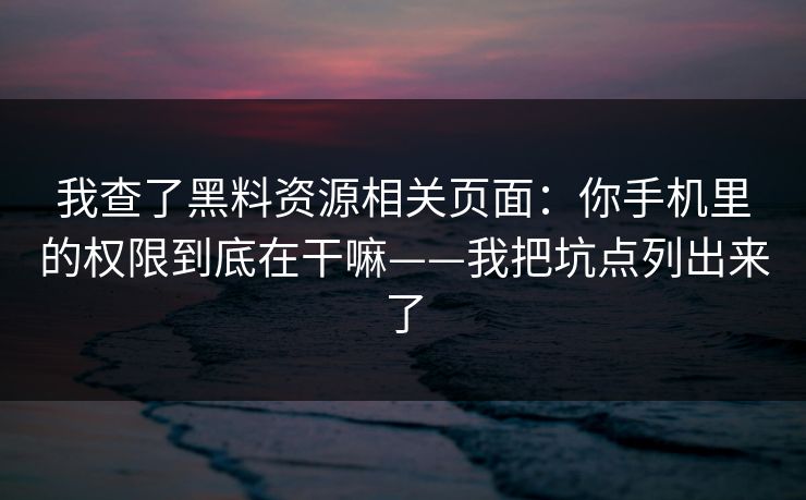 我查了黑料资源相关页面：你手机里的权限到底在干嘛——我把坑点列出来了