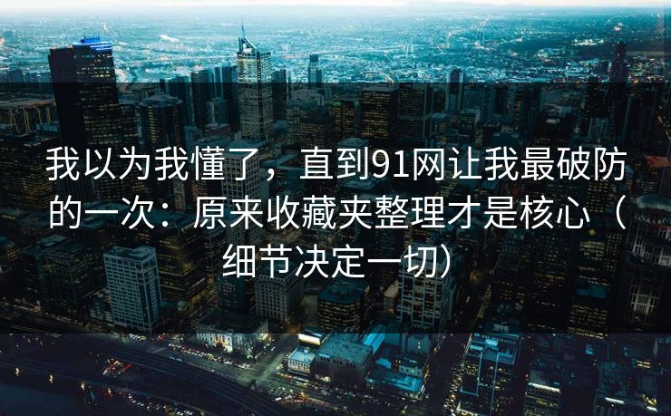 我以为我懂了，直到91网让我最破防的一次：原来收藏夹整理才是核心（细节决定一切）