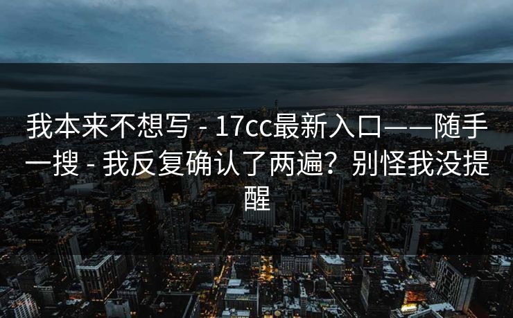 我本来不想写 - 17cc最新入口——随手一搜 - 我反复确认了两遍？别怪我没提醒