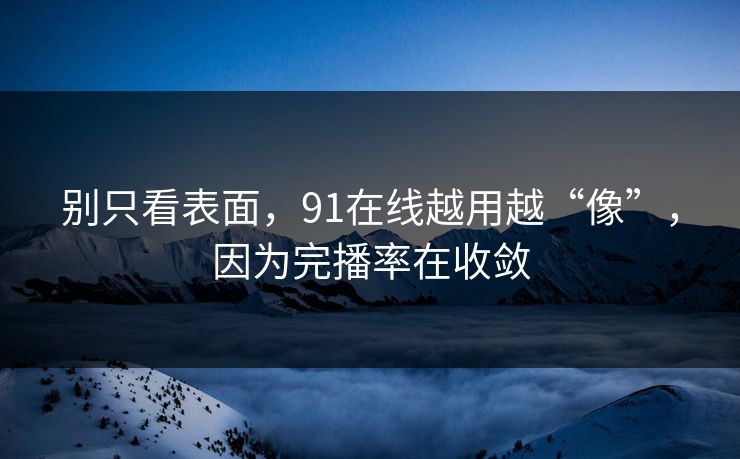 别只看表面，91在线越用越“像”，因为完播率在收敛