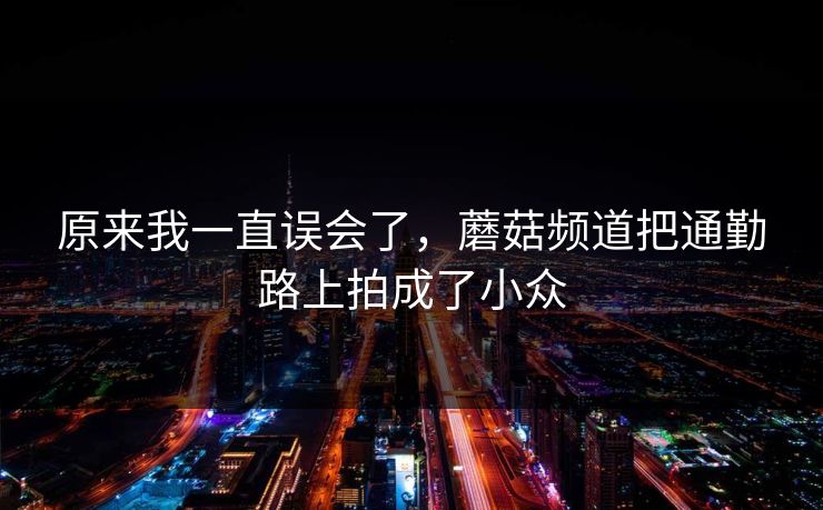 原来我一直误会了，蘑菇频道把通勤路上拍成了小众