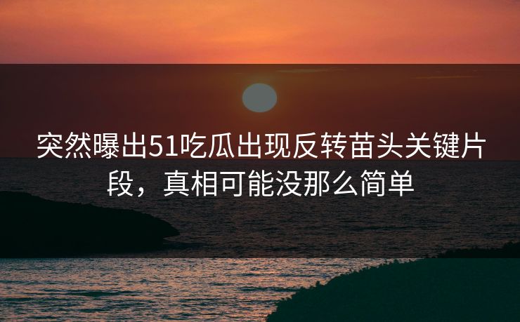 突然曝出51吃瓜出现反转苗头关键片段，真相可能没那么简单