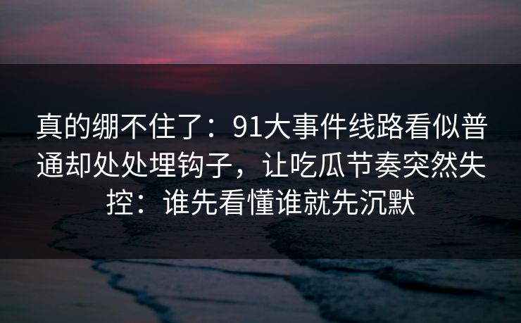 真的绷不住了：91大事件线路看似普通却处处埋钩子，让吃瓜节奏突然失控：谁先看懂谁就先沉默