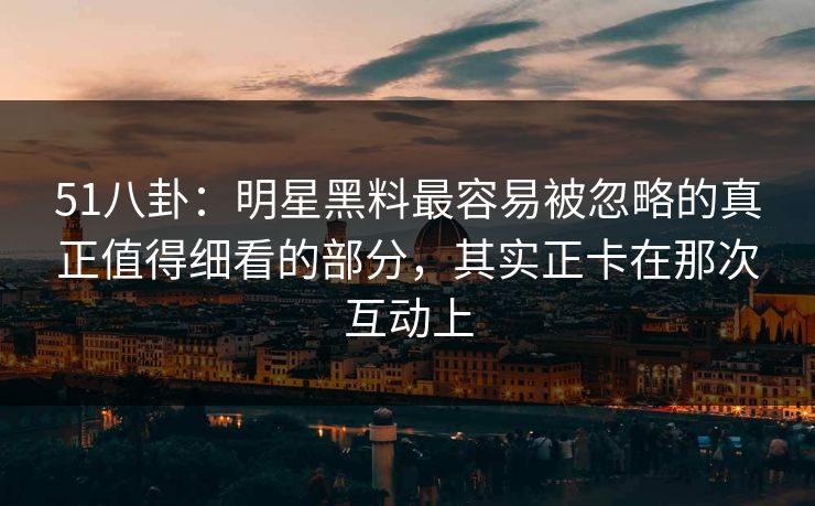 51八卦：明星黑料最容易被忽略的真正值得细看的部分，其实正卡在那次互动上