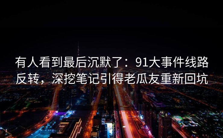 有人看到最后沉默了：91大事件线路反转，深挖笔记引得老瓜友重新回坑