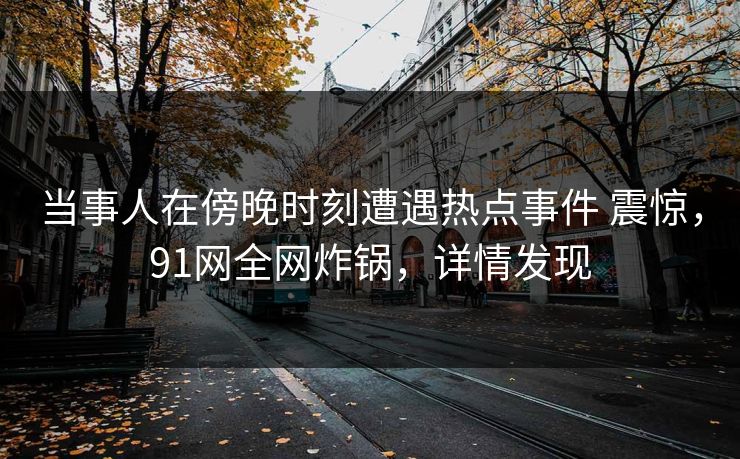 当事人在傍晚时刻遭遇热点事件 震惊，91网全网炸锅，详情发现